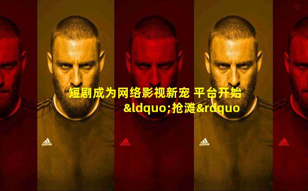 短剧成为网络影视新宠 平台开始“抢滩”短剧赛道